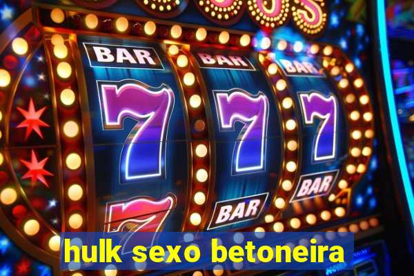 hulk sexo betoneira